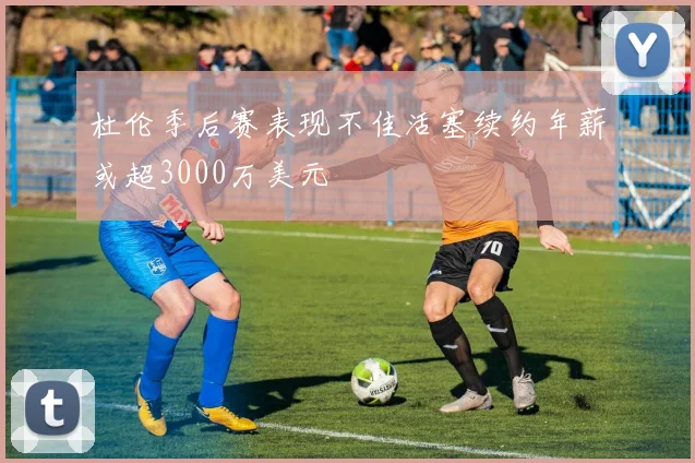 杜伦季后赛表现不佳活塞续约年薪或超3000万美元