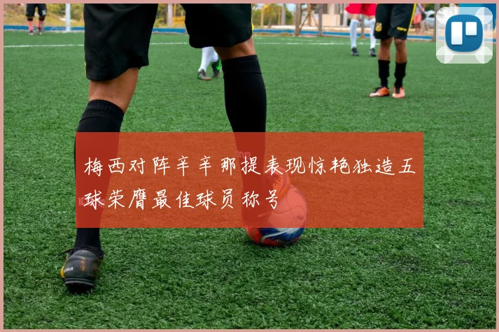 梅西对阵辛辛那提表现惊艳独造五球荣膺最佳球员称号