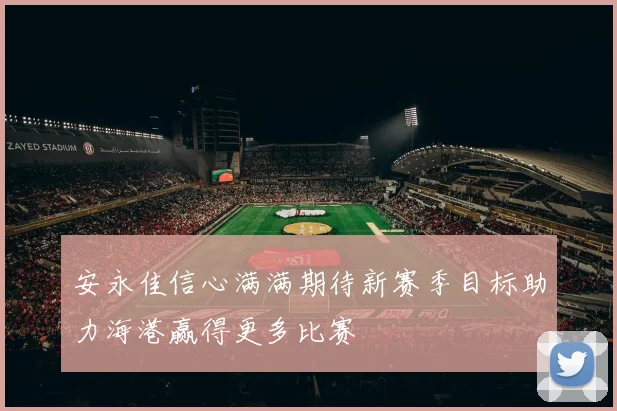 安永佳信心满满期待新赛季目标助力海港赢得更多比赛