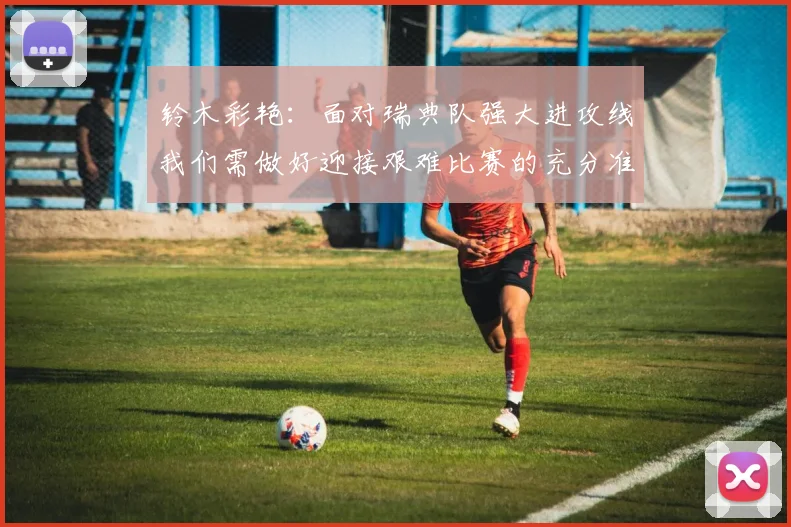 铃木彩艳：面对瑞典队强大进攻线我们需做好迎接艰难比赛的充分准备