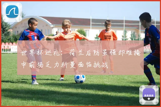 世界杯巡礼：荷兰后防虽强却难掩中前场乏力科曼面临挑战