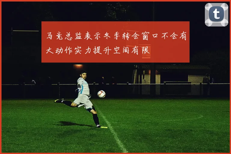 马竞总监表示冬季转会窗口不会有大动作实力提升空间有限