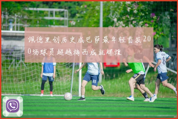 佩德里创历史成巴萨最年轻首发200场球员超越梅西成就辉煌