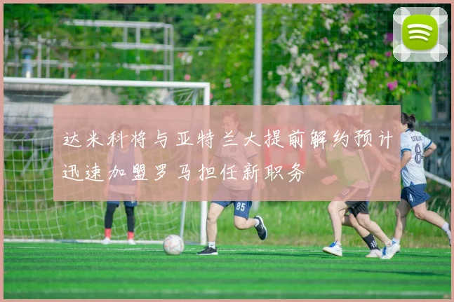 达米科将与亚特兰大提前解约预计迅速加盟罗马担任新职务