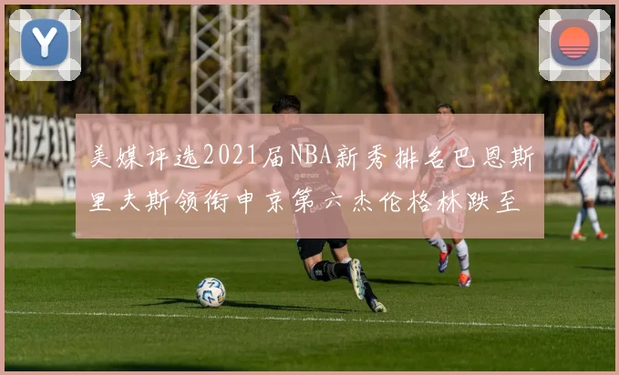 美媒评选2021届NBA新秀排名巴恩斯里夫斯领衔申京第六杰伦格林跌至第九