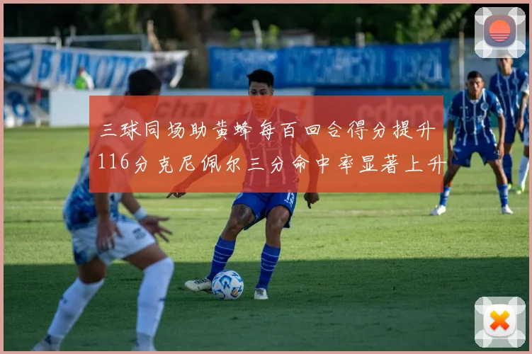三球同场助黄蜂每百回合得分提升116分克尼佩尔三分命中率显著上升近10