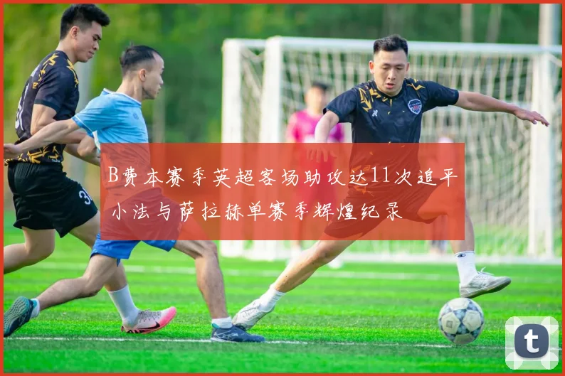 B费本赛季英超客场助攻达11次追平小法与萨拉赫单赛季辉煌纪录