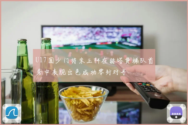 U17国少门将朱玉轩在赫塔费梯队首秀中表现出色成功零封对手