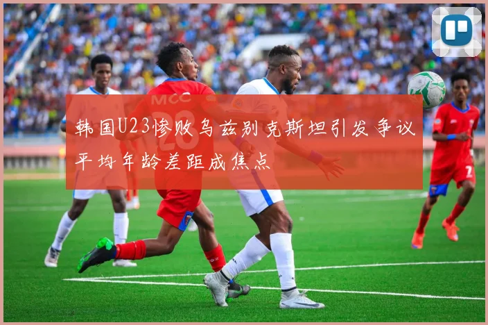 韩国U23惨败乌兹别克斯坦引发争议平均年龄差距成焦点
