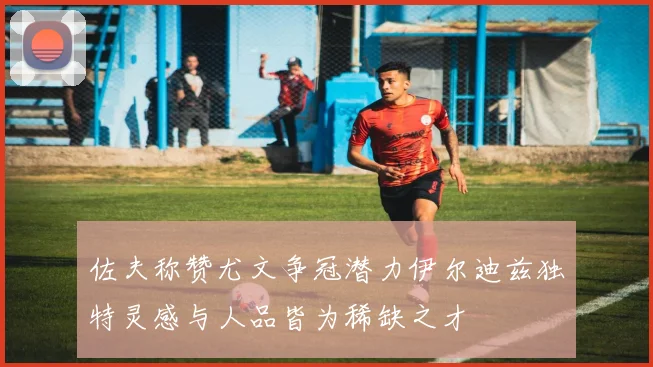 佐夫称赞尤文争冠潜力伊尔迪兹独特灵感与人品皆为稀缺之才