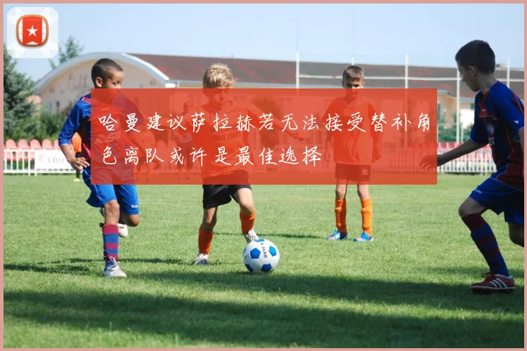 哈曼建议萨拉赫若无法接受替补角色离队或许是最佳选择