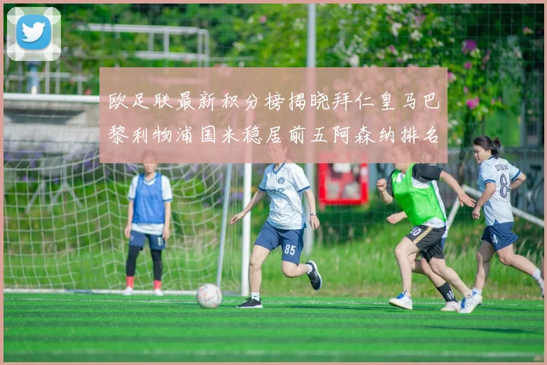 欧足联最新积分榜揭晓拜仁皇马巴黎利物浦国米稳居前五阿森纳排名第七