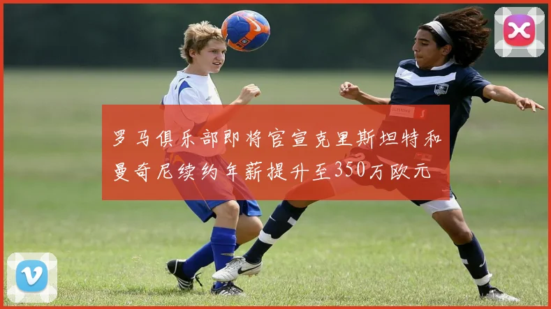 罗马俱乐部即将官宣克里斯坦特和曼奇尼续约年薪提升至350万欧元