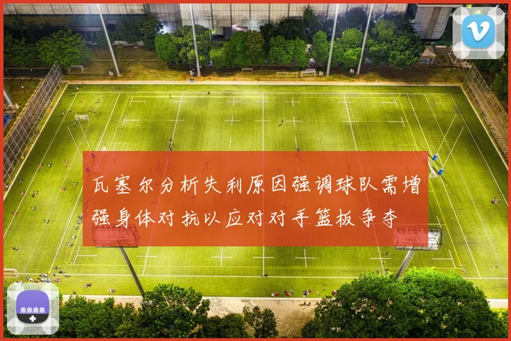瓦塞尔分析失利原因强调球队需增强身体对抗以应对对手篮板争夺