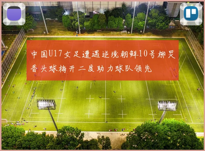 中国U17女足遭遇逆境朝鲜10号柳炅香头球梅开二度助力球队领先