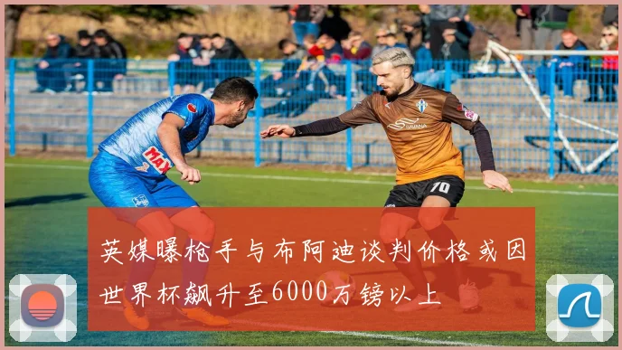 英媒曝枪手与布阿迪谈判价格或因世界杯飙升至6000万镑以上