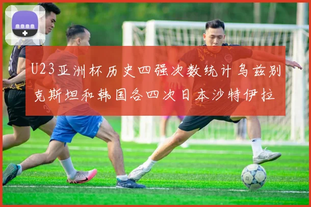 U23亚洲杯历史四强次数统计乌兹别克斯坦和韩国各四次日本沙特伊拉克三次