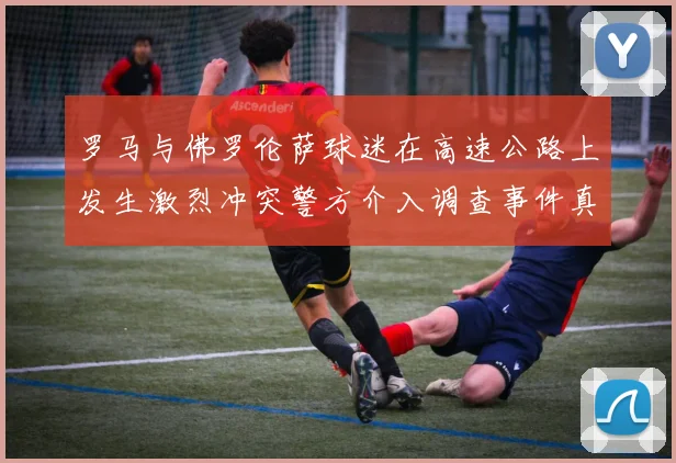 罗马与佛罗伦萨球迷在高速公路上发生激烈冲突警方介入调查事件真相