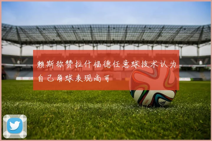 赖斯称赞拉什福德任意球技术认为自己角球表现尚可