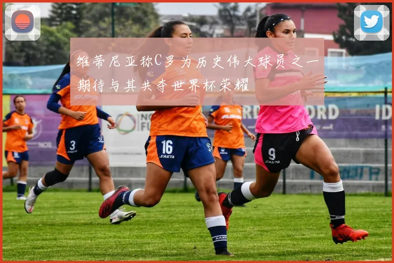 维蒂尼亚称C罗为历史伟大球员之一期待与其共夺世界杯荣耀