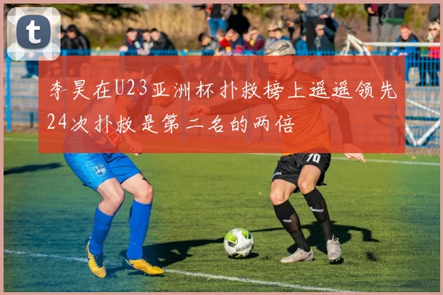 李昊在U23亚洲杯扑救榜上遥遥领先24次扑救是第二名的两倍