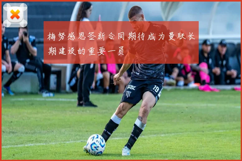 梅努感恩签新合同期待成为曼联长期建设的重要一员